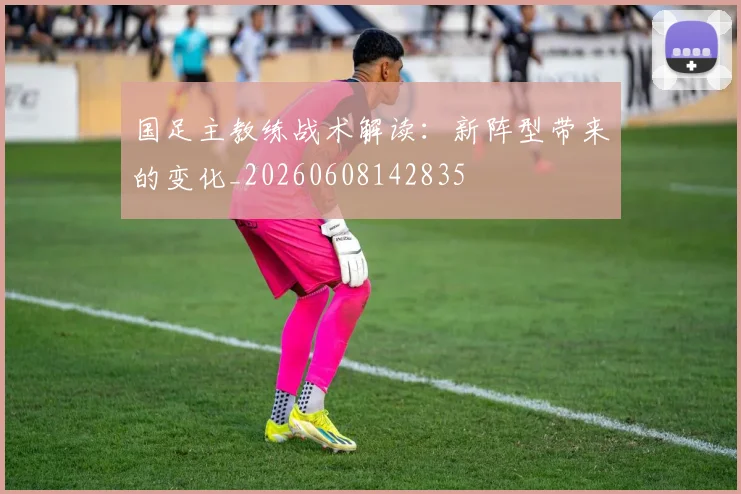 国足主教练战术解读:新阵型带来的变化_20260608142835