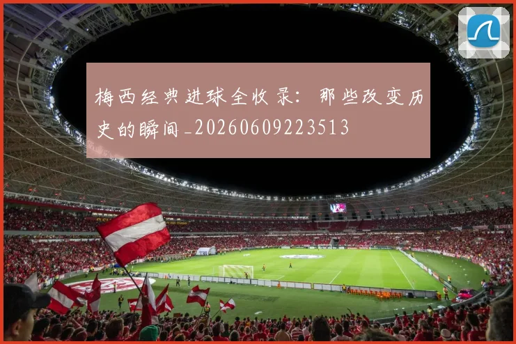 梅西经典进球全收录：那些改变历史的瞬间_20260609223513