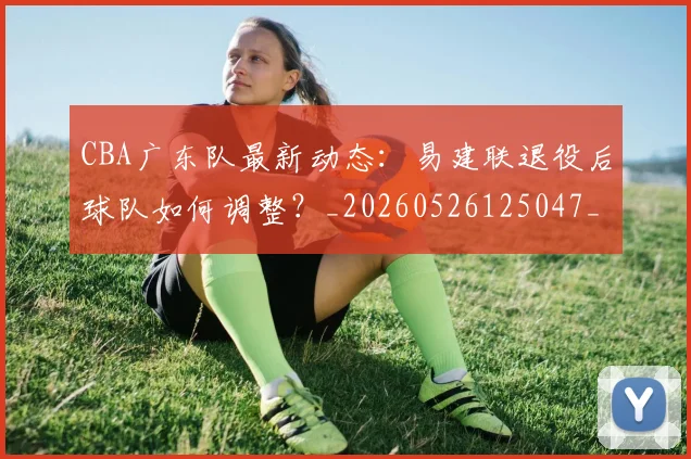 CBA广东队最新动态：易建联退役后球队如何调整？_20260526125047_20260606165217
