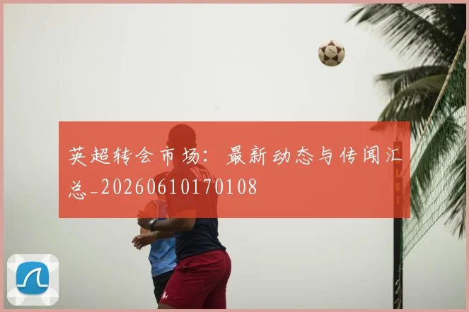 英超转会市场：最新动态与传闻汇总_20260610170108