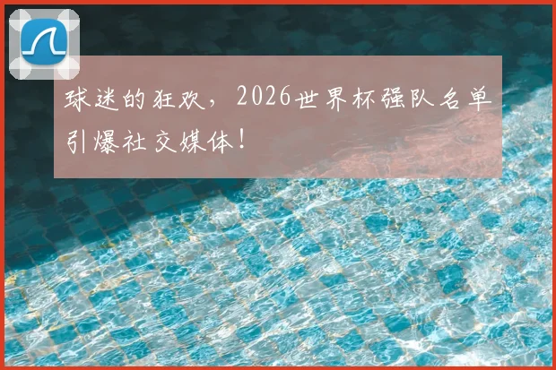球迷的狂欢，2026世界杯强队名单引爆社交媒体！