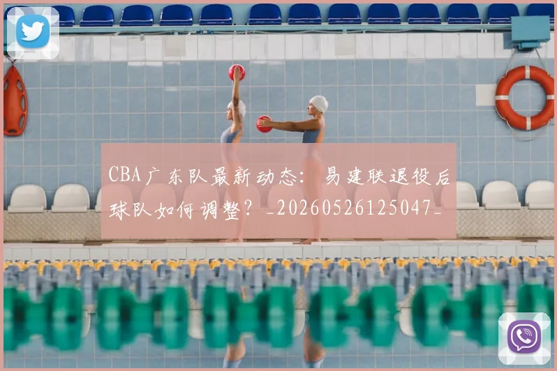 CBA广东队最新动态:易建联退役后球队如何调整?_20260526125047_20260606165217