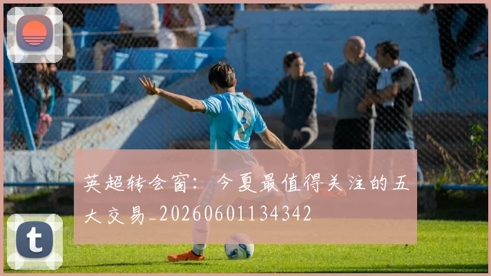 英超转会窗：今夏最值得关注的五大交易_20260601134342