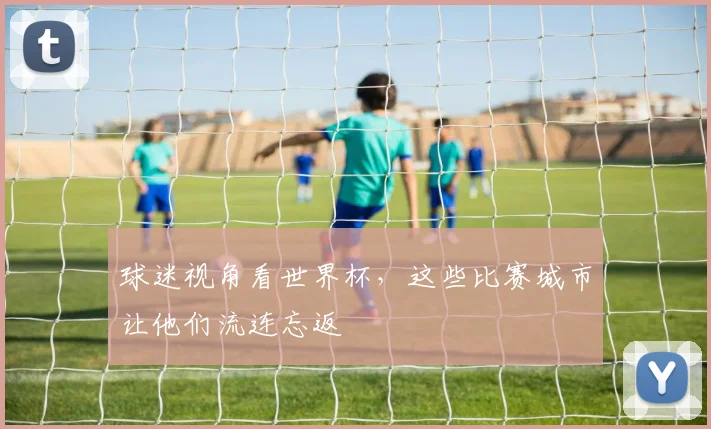 球迷视角看世界杯，这些比赛城市让他们流连忘返