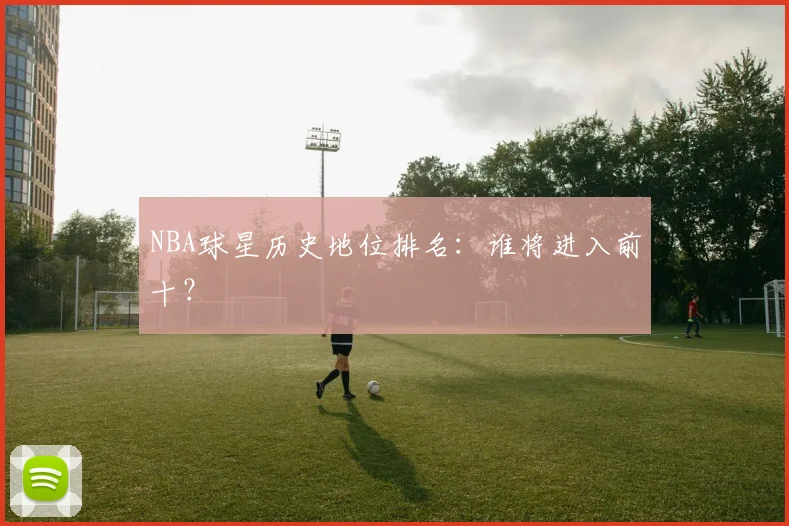 NBA球星历史地位排名:谁将进入前十?